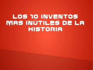 LOS 10 INVENTOS
MAS INÚTILES DE LA
HISTORIA
 