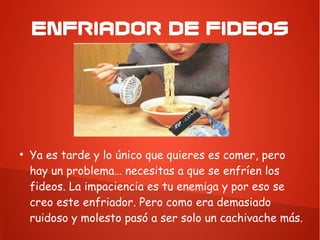 ENFRIADOR DE FIDEOS
●
Ya es tarde y lo único que quieres es comer, pero
hay un problema… necesitas a que se enfríen los
fideos. La impaciencia es tu enemiga y por eso se
creo este enfriador. Pero como era demasiado
ruidoso y molesto pasó a ser solo un cachivache más.
 