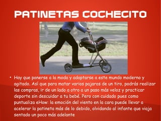PATINETAS COCHECITO
●
Hay que ponerse a la moda y adaptarse a este mundo moderno y
agitado. Así que para matar varios pajaros de un tiro, podrás realizar
las compras, ir de un lado a otro a un paso más veloz y practicar
deporte sin descuidar a tu bebé. Pero con cuidado pues como
puntualiza eHow: la emoción del viento en la cara puede llevar a
acelerar la patineta más de lo debido, olvidando al infante que viaja
sentado un poco más adelante
 