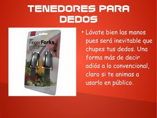 TENEDORES PARA
DEDOS
●
Lávate bien las manos
pues será inevitable que
chupes tus dedos. Una
forma más de decir
adiós a lo convencional,
claro si te animas a
usarlo en público.
 