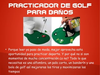 PRACTICADOR DE GOLF
PARA BAÑOS
●
Porque leer ya paso de moda, mejor aprovecha esta
oportunidad para practicar deporte. Y por qué no si son
momentos de mucha concentración ¿o no? Todo lo que
necesitas es una alfombra, un palo corto, un banderín y una
bola de golf así mejoraras los tiros y maximizaras los
tiempos
 