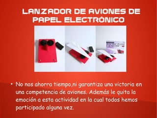 LANZADOR DE AVIONES DE
PAPEL ELECTRÓNICO
●
No nos ahorra tiempo,ni garantiza una victoria en
una competencia de aviones. Además le quita la
emoción a esta actividad en la cual todos hemos
participado alguna vez.
 