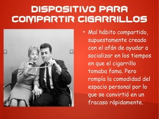 DISPOSITIVO PARA
COMPARTIR CIGARRILLOS
●
Mal hábito compartido,
supuestamente creado
con el afán de ayudar a
socializar en los tiempos
en que el cigarrillo
tomaba fama. Pero
rompía la comodidad del
espacio personal por lo
que se convirtió en un
fracaso rápidamente.
 