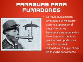 PARAGUAS PARA
FUMADORES
●
La lluvia nuevamente
arruinando el momento,
esta vez apagando el
cigarrillo de los
fumadores empedernidos.
Pero tampoco funcionó,
pues la lluvia podía más
que este pequeño
dispositivo. Así que al baúl
de lo inútil nuevamente.
 