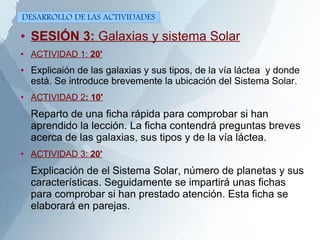 ● SESIÓN 3: Galaxias y sistema Solar
● ACTIVIDAD 1: 20'
● Explicaión de las galaxias y sus tipos, de la vía láctea y donde
está. Se introduce brevemente la ubicación del Sistema Solar.
● ACTIVIDAD 2: 10'
Reparto de una ficha rápida para comprobar si han
aprendido la lección. La ficha contendrá preguntas breves
acerca de las galaxias, sus tipos y de la vía láctea.
● ACTIVIDAD 3: 20'
Explicación de el Sistema Solar, número de planetas y sus
características. Seguidamente se impartirá unas fichas
para comprobar si han prestado atención. Esta ficha se
elaborará en parejas.
DESARROLLO DE LAS ACTIVIDADES
 