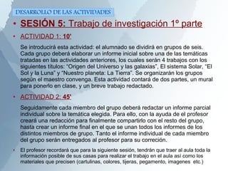 ● SESIÓN 5: Trabajo de investigación 1º parte
● ACTIVIDAD 1: 10'
Se introducirá esta actividad: el alumnado se dividirá en grupos de seis.
Cada grupo deberá elaborar un informe inicial sobre una de las temáticas
tratadas en las actividades anteriores, los cuales serán 4 trabajos con los
siguientes títulos: “Origen del Universo y las galaxias”, El sistema Solar, “El
Sol y la Luna” y “Nuestro planeta: La Tierra”. Se organizarán los grupos
según el maestro convenga. Esta actividad contará de dos partes, un mural
para ponerlo en clase, y un breve trabajo redactado.
● ACTIVIDAD 2: 45'
Seguidamente cada miembro del grupo deberá redactar un informe parcial
individual sobre la temática elegida. Para ello, con la ayuda de el profesor
creará una redacción para finalmente compartirlo con el resto del grupo,
hasta crear un informe final en el que se unan todos los informes de los
distintos miembros de grupo. Tanto el informe individual de cada miembro
del grupo serán entregados al profesor para su correción.
● El profesor recordará que para la siguiente sesión, tendrán que traer al aula toda la
información posible de sus casas para realizar el trabajo en el aula así como los
materiales que precisen (cartulinas, colores, tijeras, pegamento, imagenes etc.)
DESARROLLO DE LAS ACTIVIDADES
 