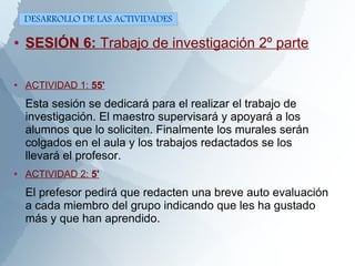 ● SESIÓN 6: Trabajo de investigación 2º parte
● ACTIVIDAD 1: 55'
Esta sesión se dedicará para el realizar el trabajo de
investigación. El maestro supervisará y apoyará a los
alumnos que lo soliciten. Finalmente los murales serán
colgados en el aula y los trabajos redactados se los
llevará el profesor.
●
ACTIVIDAD 2: 5'
El prefesor pedirá que redacten una breve auto evaluación
a cada miembro del grupo indicando que les ha gustado
más y que han aprendido.
DESARROLLO DE LAS ACTIVIDADES
 