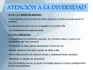 ● Al niño con déficit de atención:
-Le situaremos en una zona de clase cercana a donde se suela poner el
profesor
-Le situaremos junto con su compañero en primera fila,
-Le repetiremos las explicaciones.
● A la niña hiperactiva:
-Le crearemos un ambiente tranquilo, sin muchos ruidos, y junto a un
compañero que sea tranquilo.
-El docente no debe elevar demasiado el tono de voz
-Mirarle siempre a los ojos cuando se dirija a ella
-Darle instrucciones de manera simple y utilizando frases sencillas
-Mantener un estado de serenidad.
-Es conveniente que en su grupo de trabajo tenga un mayor protagonismo
en las manualidades.
ATENCIÓN A LA DIVERSIDAD
 