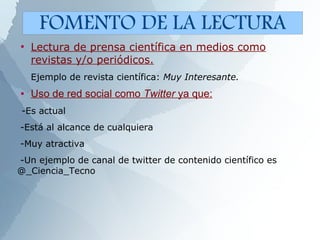●
Lectura de prensa científica en medios como
revistas y/o periódicos.
Ejemplo de revista científica: Muy Interesante.
● Uso de red social como Twitter ya que:
-Es actual
-Está al alcance de cualquiera
-Muy atractiva
-Un ejemplo de canal de twitter de contenido científico es
@_Ciencia_Tecno
FOMENTO DE LA LECTURA
 
