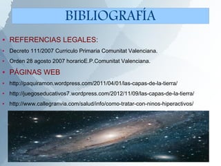 ● REFERENCIAS LEGALES:
● Decreto 111/2007 Curriculo Primaria Comunitat Valenciana.
● Orden 28 agosto 2007 horarioE.P.Comunitat Valenciana.
● PÁGINAS WEB
● http://paquiramon.wordpress.com/2011/04/01/las-capas-de-la-tierra/
● http://juegoseducativos7.wordpress.com/2012/11/09/las-capas-de-la-tierra/
● http://www.callegranvia.com/salud/info/como-tratar-con-ninos-hiperactivos/
BIBLIOGRAFÍA
 
