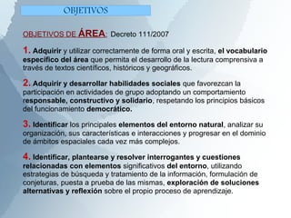 OBJETIVOS DE ÁREA: Decreto 111/2007
1. Adquirir y utilizar correctamente de forma oral y escrita, el vocabulario
específico del área que permita el desarrollo de la lectura comprensiva a
través de textos científicos, históricos y geográficos.
2. Adquirir y desarrollar habilidades sociales que favorezcan la
participación en actividades de grupo adoptando un comportamiento
responsable, constructivo y solidario, respetando los principios básicos
del funcionamiento democrático.
3. Identificar los principales elementos del entorno natural, analizar su
organización, sus características e interacciones y progresar en el dominio
de ámbitos espaciales cada vez más complejos.
4. Identificar, plantearse y resolver interrogantes y cuestiones
relacionadas con elementos significativos del entorno, utilizando
estrategias de búsqueda y tratamiento de la información, formulación de
conjeturas, puesta a prueba de las mismas, exploración de soluciones
alternativas y reflexión sobre el propio proceso de aprendizaje.
OBJETIVOS
 