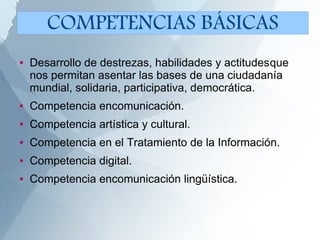 ● Desarrollo de destrezas, habilidades y actitudesque
nos permitan asentar las bases de una ciudadanía
mundial, solidaria, participativa, democrática.
● Competencia encomunicación.
● Competencia artística y cultural.
● Competencia en el Tratamiento de la Información.
● Competencia digital.
● Competencia encomunicación lingüística.
COMPETENCIAS BÁSICAS
 