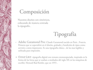 Composición
Tipografía
-  Adobe Garamond Pro: Claude Garamond nacido en Paris , Francia.
Primero que se especializó en el diseño, grabado y fundición de tipos como
servicio a otros impresores. Es una tipografía clásica , de las mas legibles y
utilizada para impresión.
 
-  Courier: tipografía digital con remates monoespaciada, inspirada en la
forma de las letras que se usaban a mediados del siglo XX en las máquinas de
escribir. Howard Bud Kettler, que en 1955 .
Nuestros diseños son simétricos,
colocando de manera centrada
la tipografía .
 