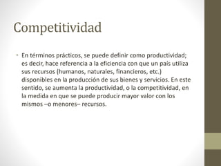 Competitividad
• En términos prácticos, se puede definir como productividad;
es decir, hace referencia a la eficiencia con que un país utiliza
sus recursos (humanos, naturales, financieros, etc.)
disponibles en la producción de sus bienes y servicios. En este
sentido, se aumenta la productividad, o la competitividad, en
la medida en que se puede producir mayor valor con los
mismos –o menores– recursos.
 