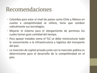 Recomendaciones
• Colombia para estar al nivel de países como Chile y México en
cuanto a competitividad se refiere, tiene que cambiar
radicalmente sus tecnologías.
• Mejorar el sistema para el otorgamiento de permisos los
cuales toman gran cantidad del tiempo.
• Para apoyar tratados como el TLC se debe reestructurar todo
lo concerniente a la infraestructura y logística del transporte
del país.
• La inversión de capital privado junto con la inversión pública es
determinante para el desarrollo de la competitividad en el
país.
 