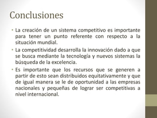 Conclusiones
• La creación de un sistema competitivo es importante
para tener un punto referente con respecto a la
situación mundial.
• La competitividad desarrolla la innovación dado a que
se busca mediante la tecnología y nuevos sistemas la
búsqueda de la excelencia.
• Es importante que los recursos que se generen a
partir de esto sean distribuidos equitativamente y que
de igual manera se le de oportunidad a las empresas
nacionales y pequeñas de lograr ser competitivas a
nivel internacional.
 