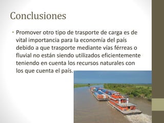Conclusiones
• Promover otro tipo de trasporte de carga es de
vital importancia para la economía del país
debido a que trasporte mediante vías férreas o
fluvial no están siendo utilizados eficientemente
teniendo en cuenta los recursos naturales con
los que cuenta el país.
 
