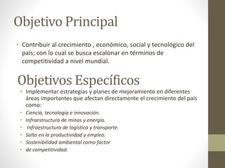 Objetivo Principal
• Contribuir al crecimiento , económico, social y tecnológico del
país; con lo cual se busca escalonar en términos de
competitividad a nivel mundial.
Objetivos Específicos
• Implementar estrategias y planes de mejoramiento en diferentes
áreas importantes que afectan directamente el crecimiento del país
como:
• Ciencia, tecnología e innovación.
• Infraestructura de minas y energía.
• Infraestructura de logística y transporte.
• Salto en la productividad y empleo.
• Sostenibilidad ambiental como factor
• de competitividad.
 