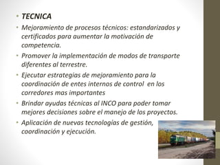 • TECNICA
• Mejoramiento de procesos técnicos: estandarizados y
certificados para aumentar la motivación de
competencia.
• Promover la implementación de modos de transporte
diferentes al terrestre.
• Ejecutar estrategias de mejoramiento para la
coordinación de entes internos de control en los
corredores mas importantes
• Brindar ayudas técnicas al INCO para poder tomar
mejores decisiones sobre el manejo de los proyectos.
• Aplicación de nuevas tecnologías de gestión,
coordinación y ejecución.
 