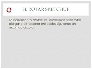 H. ROTAR SKETCHUP
• La herramienta “Rotar” la utilizaremos para rotar,
alargar o distorsionar entidades siguiendo un
recorrido circular.
 