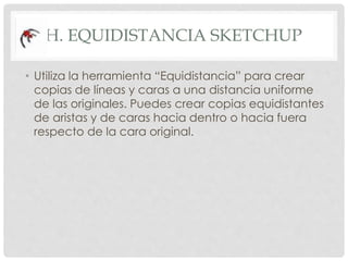 H. EQUIDISTANCIA SKETCHUP
• Utiliza la herramienta “Equidistancia” para crear
copias de líneas y caras a una distancia uniforme
de las originales. Puedes crear copias equidistantes
de aristas y de caras hacia dentro o hacia fuera
respecto de la cara original.
 