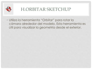 H.ORBITAR SKETCHUP
• Utiliza la herramienta “Orbitar” para rotar la
cámara alrededor del modelo. Esta herramienta es
útil para visualizar la geometría desde el exterior.
 