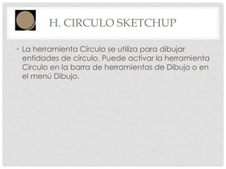 H. CIRCULO SKETCHUP
• La herramienta Círculo se utiliza para dibujar
entidades de círculo. Puede activar la herramienta
Círculo en la barra de herramientas de Dibujo o en
el menú Dibujo.
 
