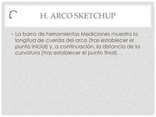 H. ARCO SKETCHUP
• La barra de herramientas Mediciones muestra la
longitud de cuerda del arco (tras establecer el
punto inicial) y, a continuación, la distancia de la
curvatura (tras establecer el punto final).
 