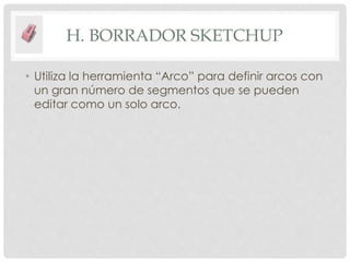 H. BORRADOR SKETCHUP
• Utiliza la herramienta “Arco” para definir arcos con
un gran número de segmentos que se pueden
editar como un solo arco.
 