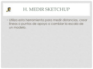 H. MEDIR SKETCHUP
• Utiliza esta herramienta para medir distancias, crear
líneas o puntos de apoyo o cambiar la escala de
un modelo.
 