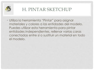 H. PINTAR SKETCHUP
• Utiliza la herramienta “Pintar” para asignar
materiales y colores a las entidades del modelo.
Puedes utilizar esta herramienta para pintar
entidades independientes, rellenar varias caras
conectadas entre sí o sustituir un material en todo
el modelo.
 
