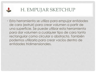 H. EMPUJAR SKETCHUP
• Esta herramienta se utiliza para empujar entidades
de cara (extruir) para crear volumen a partir de
una superficie. Se puede utilizar esta herramienta
para dar volumen a cualquier tipo de cara tanto
rectangular como circular o abstracta. También
podemos utilizarla para crear vacíos dentro de
entidades tridimensionales.
 