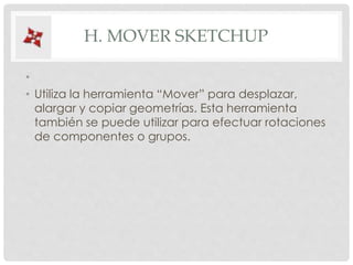 H. MOVER SKETCHUP
•
• Utiliza la herramienta “Mover” para desplazar,
alargar y copiar geometrías. Esta herramienta
también se puede utilizar para efectuar rotaciones
de componentes o grupos.
 