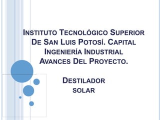 INSTITUTO TECNOLÓGICO SUPERIOR
DE SAN LUIS POTOSÍ. CAPITAL
INGENIERÍA INDUSTRIAL
AVANCES DEL PROYECTO.
DESTILADOR
SOLAR
 