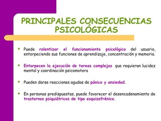 PRINCIPALES CONSECUENCIAS
PSICOLÓGICAS
 Puede ralentizar el funcionamiento psicológico del usuario,
entorpeciendo sus funciones de aprendizaje, concentración y memoria.
 Entorpecen la ejecución de tareas complejas que requieran lucidez
mental y coordinación psicomotora
 Pueden darse reacciones agudas de pánico y ansiedad.
 En personas predispuestas, puede favorecer el desencadenamiento de
trastornos psiquiátricos de tipo esquizofrénico.
 