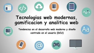 Tecnologias web modernas,
gamificacion y analitica web
Tendencias en el desarrollo web moderno y diseño
centrado en el usuario (DCU)
 