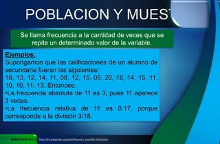 POBLACION Y MUESTRA
BIBLIOGRAFIA http://es.wikipedia.org/wiki/Muestra_estad%C3%ADstica
Se llama frecuencia a la cantidad de veces que se
repite un determinado valor de la variable.
Ejemplos:
Supongamos que las calificaciones de un alumno de
secundaria fueran las siguientes:
18, 13, 12, 14, 11, 08, 12, 15, 05, 20, 18, 14, 15, 11,
10, 10, 11, 13. Entonces:
•La frecuencia absoluta de 11 es 3, pues 11 aparece
3 veces.
•La frecuencia relativa de 11 es 0.17, porque
corresponde a la división 3/18.
 