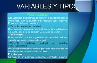 Variable cualitativa
Las variables cualitativas se refieren a características o
cualidades que no pueden ser medidas con números.
Podemos distinguir dos tipos:
Variable cualitativa nominal
Una variable cualitativa nominal presenta modalidades
no numéricas que no admiten un criterio de orden.
Por ejemplo:
El estado civil, con las siguientes modalidades: soltero,
casado, separado, divorciado y viudo.
Variable cualitativa ordinal o variable
cuasicuantitativa
Una variable cualitativa ordinal presenta modalidades no
numéricas, en las que existe un orden.
Por ejemplo:
La nota en un examen: suspenso, aprobado, notable,
sobresaliente.
VARIABLES Y TIPOS
BIBLIOGRAFIA http://www.ditutor.com/estadistica/variables_tipos.html
 