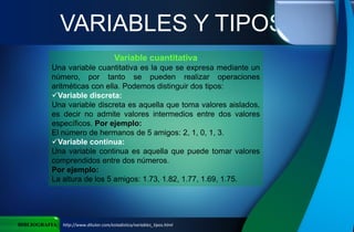 VARIABLES Y TIPOS
BIBLIOGRAFIA http://www.ditutor.com/estadistica/variables_tipos.html
Variable cuantitativa
Una variable cuantitativa es la que se expresa mediante un
número, por tanto se pueden realizar operaciones
aritméticas con ella. Podemos distinguir dos tipos:
Variable discreta:
Una variable discreta es aquella que toma valores aislados,
es decir no admite valores intermedios entre dos valores
específicos. Por ejemplo:
El número de hermanos de 5 amigos: 2, 1, 0, 1, 3.
Variable continua:
Una variable continua es aquella que puede tomar valores
comprendidos entre dos números.
Por ejemplo:
La altura de los 5 amigos: 1.73, 1.82, 1.77, 1.69, 1.75.
 