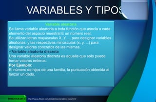 VARIABLES Y TIPOS
BIBLIOGRAFIA http://www.ditutor.com/estadistica/variables_tipos.html
Variable aleatoria
Se llama variable aleatoria a toda función que asocia a cada
elemento del espacio muestral E un número real.
Se utilizan letras mayúsculas X, Y, ... para designar variables
aleatorias, y las respectivas minúsculas (x, y, ...) para
designar valores concretos de las mismas.
Variable aleatoria discreta
Una variable aleatoria discreta es aquella que sólo puede
tomar valores enteros.
Por Ejemplo:
El número de hijos de una familia, la puntuación obtenida al
lanzar un dado.
 