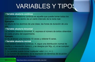 VARIABLES Y TIPOS
BIBLIOGRAFIA http://www.ditutor.com/estadistica/variables_tipos.html
Variable aleatoria continua
Una variable aleatoria continua es aquella que puede tomar todos los
valores posibles dentro de un cierto intervalo de la recta real.
Ejemplos
La altura de los alumnos de una clase, las horas de duración de una
pila.
Variable aleatoria binomial
La variable aleatoria binomial, X, expresa el número de éxitos obtenidos
en cada prueba del experimento.
Ejemplo
k = 6, al lanzar una moneda 10 veces y obtener 6 caras.
Variable aleatoria normal
Una variable aleatoria continua, X, sigue una distribución normal de
media μ y desviación típica σ, y se designa por N(μ, σ), si se cumplen
las siguientes condiciones:
1. La variable puede tomar cualquier valor: (-∞, +∞ )
2. La función de densidad, es la expresión en términos de ecuación
matemática de la curva de Gauss.
 