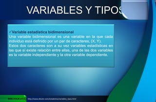 VARIABLES Y TIPOS
BIBLIOGRAFIA http://www.ditutor.com/estadistica/variables_tipos.html
Variable estadística bidimensional
Una variable bidimensional es una variable en la que cada
individuo está definido por un par de caracteres, (X, Y).
Estos dos caracteres son a su vez variables estadísticas en
las que sí existe relación entre ellas, una de las dos variables
es la variable independiente y la otra variable dependiente.
 