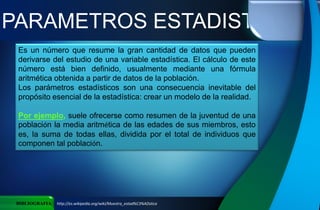 PARAMETROS ESTADISTICOS
BIBLIOGRAFIA http://es.wikipedia.org/wiki/Muestra_estad%C3%ADstica
Es un número que resume la gran cantidad de datos que pueden
derivarse del estudio de una variable estadística. El cálculo de este
número está bien definido, usualmente mediante una fórmula
aritmética obtenida a partir de datos de la población.
Los parámetros estadísticos son una consecuencia inevitable del
propósito esencial de la estadística: crear un modelo de la realidad.
Por ejemplo, suele ofrecerse como resumen de la juventud de una
población la media aritmética de las edades de sus miembros, esto
es, la suma de todas ellas, dividida por el total de individuos que
componen tal población.
 