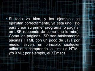 ● Si todo va bien, y los ejemplos se
ejecutan correctamente, ya está uno listo
para crear su primer programa, o página,
en JSP (depende de como uno lo mire).
Como las páginas JSP son básicamente
páginas HTML con un poco de Java por
medio, sirven, en principio, cualquier
editor que comprenda la sintaxis HTML
y/o XML; por ejemplo, el XEmacs.
 