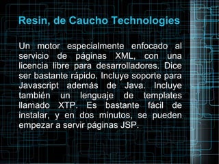 Resin, de Caucho Technologies
Un motor especialmente enfocado al
servicio de páginas XML, con una
licencia libre para desarrolladores. Dice
ser bastante rápido. Incluye soporte para
Javascript además de Java. Incluye
también un lenguaje de templates
llamado XTP. Es bastante fácil de
instalar, y en dos minutos, se pueden
empezar a servir páginas JSP.
 