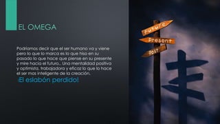 EL OMEGA
Podríamos decir que el ser humano va y viene
pero lo que lo marca es lo que hiso en su
pasado lo que hace que piense en su presente
y mire hacia el futuro.. Una mentalidad positiva
y optimista, trabajadora y eficaz lo que lo hace
el ser mas inteligente de la creación.
!El eslabón perdido!
 