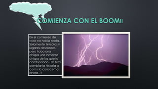 COMIENZA CON EL BOOM!!
En el comienzo de
todo no había nada..
Solamente tinieblas y
lugares desolados,
pero hubo una
chispa una inmensa
chispa de luz que lo
cambio todo.. Eh hizo
cambiar la historia a
como la conocemos
ahora.. !!
 