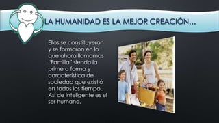 LA HUMANIDAD ES LA MEJOR CREACIÓN…
Ellos se constituyeron
y se formaron en lo
que ahora llamamos
“Familia” siendo la
primera forma y
característica de
sociedad que existió
en todos los tiempo..
Así de inteligente es el
ser humano.
 