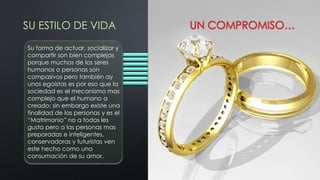 SU ESTILO DE VIDA UN COMPROMISO…
Su forma de actuar, socializar y
compartir son bien complejas
porque muchos de los seres
humanos o personas son
compasivos pero también ay
unos egoístas es por eso que la
sociedad es el mecanismo mas
complejo que el humano a
creado; sin embargo existe una
finalidad de las personas y es el
“Matrimonio” no a todos les
gusta pero a las personas mas
preparadas e inteligentes,
conservadoras y futuristas ven
este hecho como una
consumación de su amor.
 