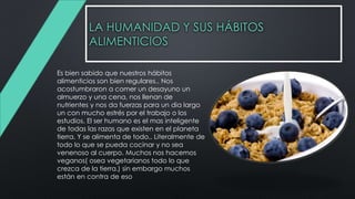 LA HUMANIDAD Y SUS HÁBITOS
ALIMENTICIOS
Es bien sabido que nuestros hábitos
alimenticios son bien regulares.. Nos
acostumbraron a comer un desayuno un
almuerzo y una cena, nos llenan de
nutrientes y nos da fuerzas para un dia largo
un con mucho estrés por el trabajo o los
estudios. El ser humano es el mas inteligente
de todas las razas que existen en el planeta
tierra. Y se alimenta de todo.. Literalmente de
todo lo que se pueda cocinar y no sea
venenoso al cuerpo. Muchos nos hacemos
veganos( osea vegetarianos todo lo que
crezca de la tierra.) sin embargo muchos
están en contra de eso
 